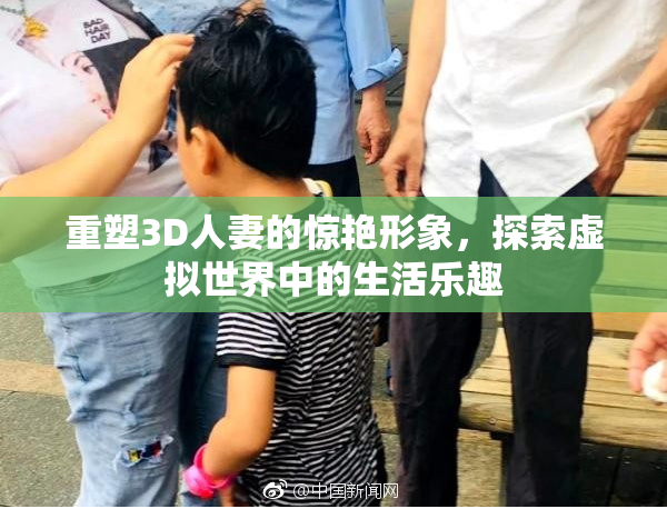 重塑3D人妻的惊艳形象，探索虚拟世界中的生活乐趣