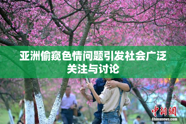 亚洲偷窥色情问题引发社会广泛关注与讨论