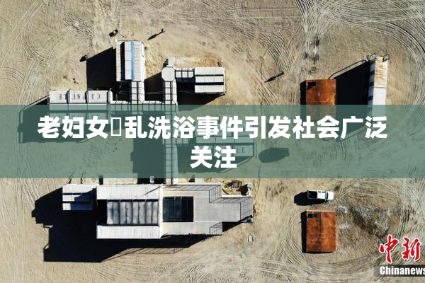 老妇女婬乱洗浴事件引发社会广泛关注