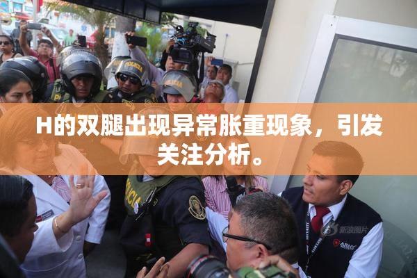 H的双腿出现异常胀重现象，引发关注分析。
