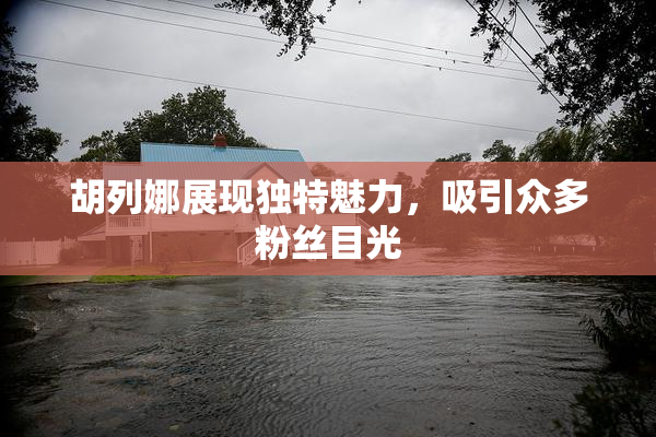 胡列娜展现独特魅力，吸引众多粉丝目光