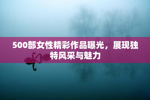 500部女性精彩作品曝光，展现独特风采与魅力