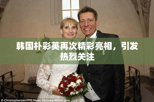 韩国朴彩英再次精彩亮相，引发热烈关注