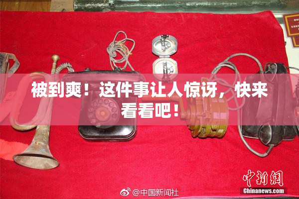 被到爽！这件事让人惊讶，快来看看吧！