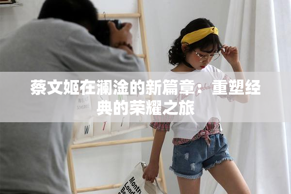 蔡文姬在澜淦的新篇章：重塑经典的荣耀之旅