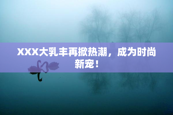 XXX大乳丰再掀热潮，成为时尚新宠！
