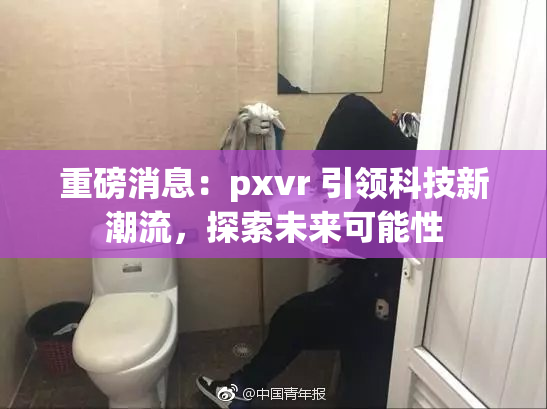 重磅消息：pxvr 引领科技新潮流，探索未来可能性