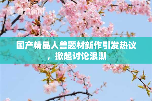 国产精品人兽题材新作引发热议，掀起讨论浪潮