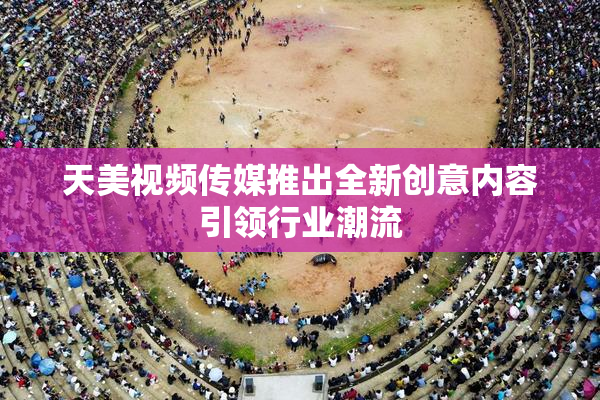 天美视频传媒推出全新创意内容引领行业潮流