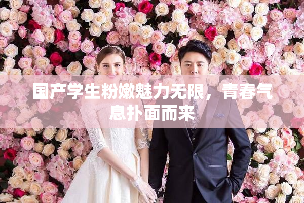 国产学生粉嫩魅力无限，青春气息扑面而来