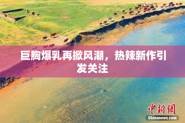 巨胸爆乳再掀风潮，热辣新作引发关注