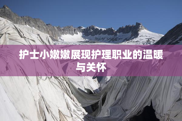 护士小嫩嫩展现护理职业的温暖与关怀