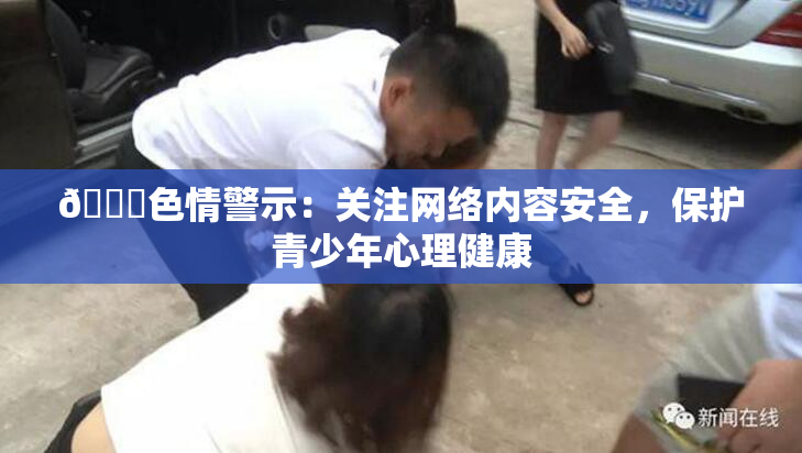 🔞色情警示：关注网络内容安全，保护青少年心理健康