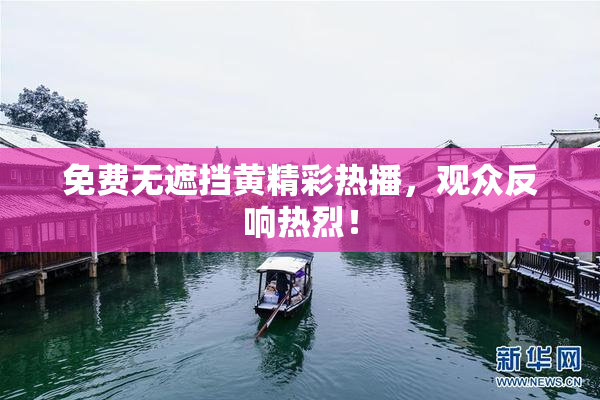 免费无遮挡黄精彩热播，观众反响热烈！