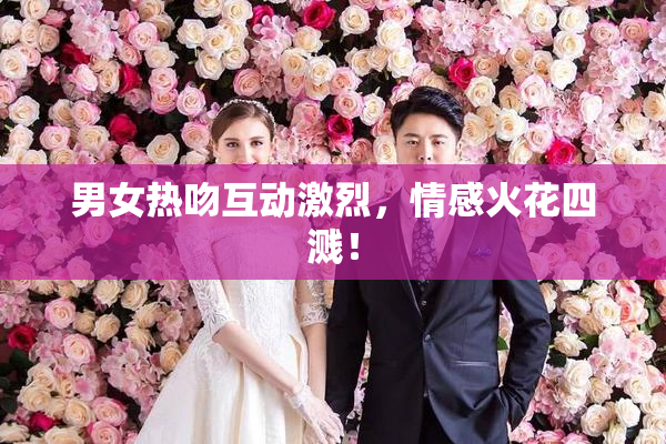 男女热吻互动激烈，情感火花四溅！