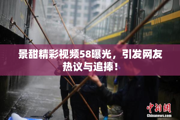 景甜精彩视频58曝光，引发网友热议与追捧！