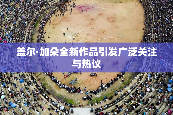 盖尔·加朵全新作品引发广泛关注与热议