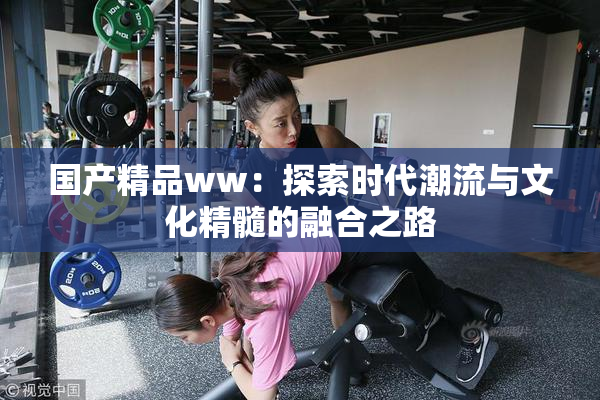国产精品ww：探索时代潮流与文化精髓的融合之路