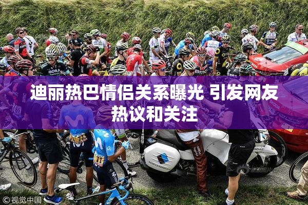 迪丽热巴情侣关系曝光 引发网友热议和关注