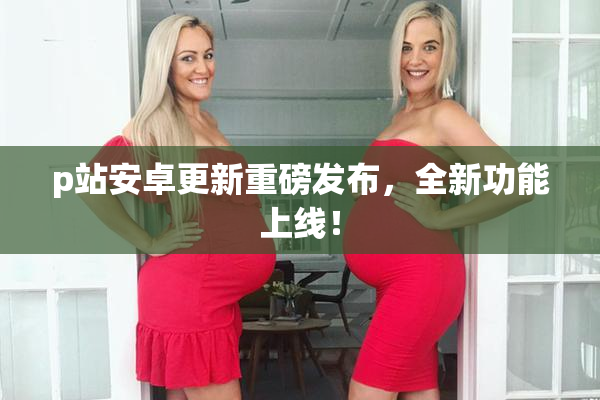 p站安卓更新重磅发布，全新功能上线！