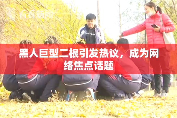 黑人巨型二根引发热议，成为网络焦点话题