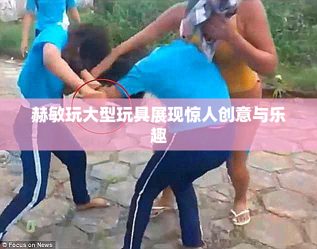 赫敏玩大型玩具展现惊人创意与乐趣