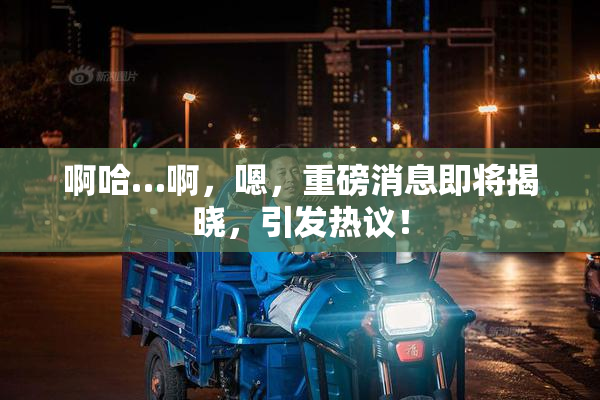 啊哈…啊，嗯，重磅消息即将揭晓，引发热议！