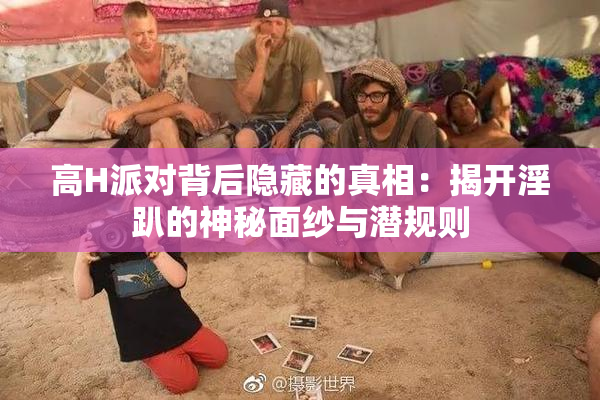 高H派对背后隐藏的真相：揭开淫趴的神秘面纱与潜规则