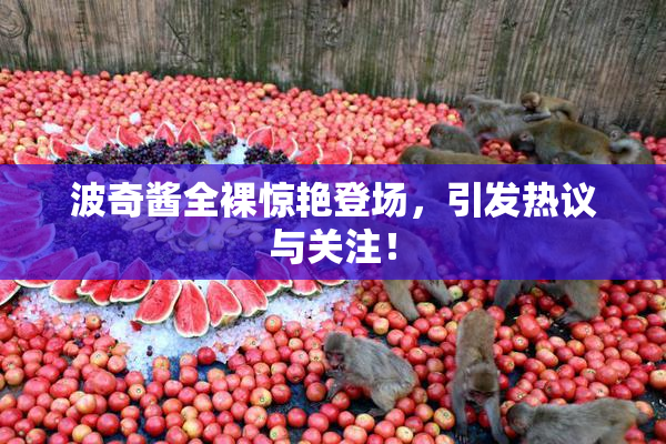 波奇酱全裸惊艳登场，引发热议与关注！