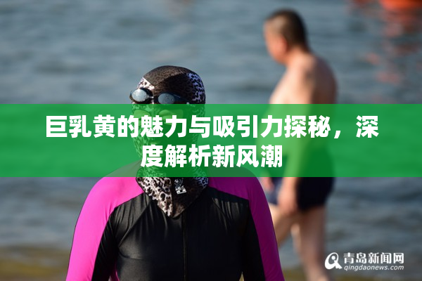 巨乳黄的魅力与吸引力探秘，深度解析新风潮