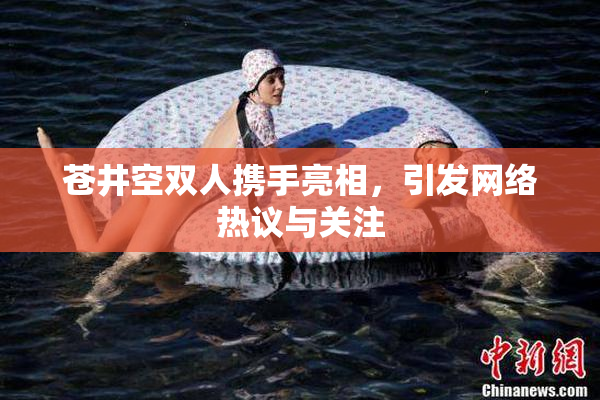 苍井空双人携手亮相，引发网络热议与关注