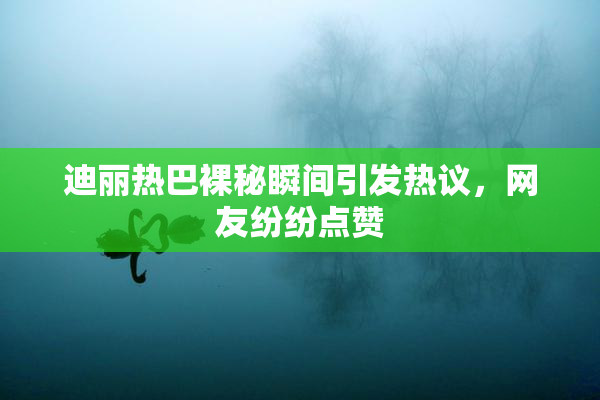 迪丽热巴裸秘瞬间引发热议，网友纷纷点赞
