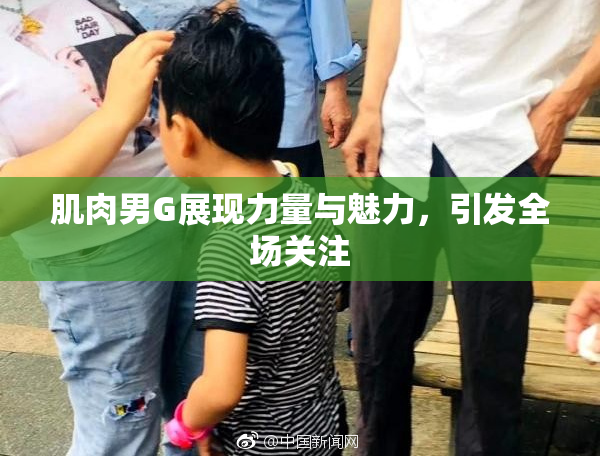 肌肉男G展现力量与魅力，引发全场关注