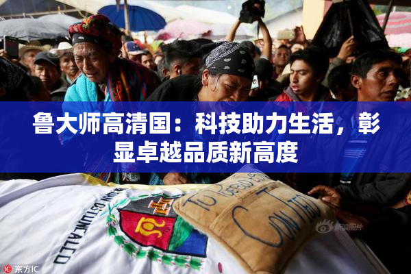鲁大师高清国：科技助力生活，彰显卓越品质新高度