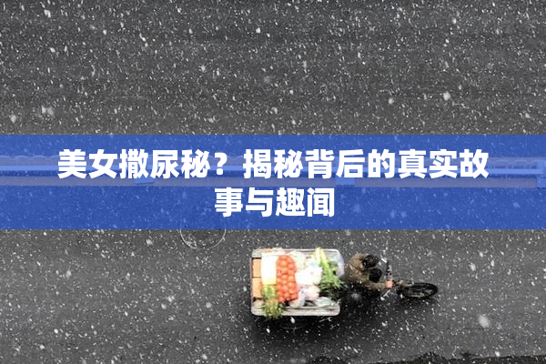 美女撒尿秘？揭秘背后的真实故事与趣闻