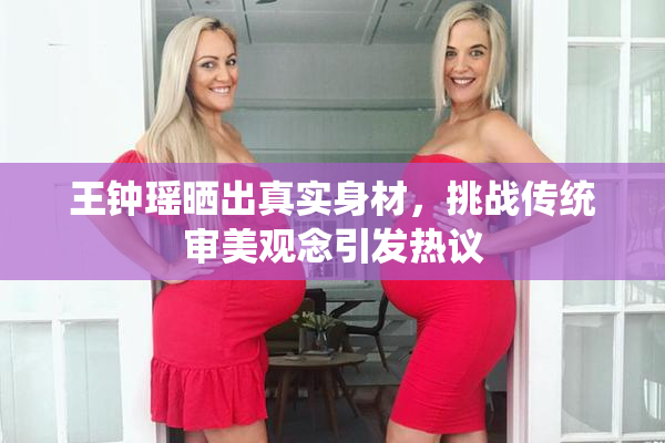 王钟瑶晒出真实身材，挑战传统审美观念引发热议