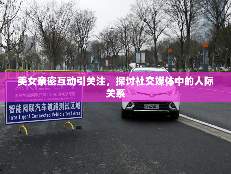 美女亲密互动引关注，探讨社交媒体中的人际关系