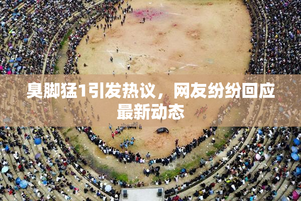 臭脚猛1引发热议，网友纷纷回应最新动态