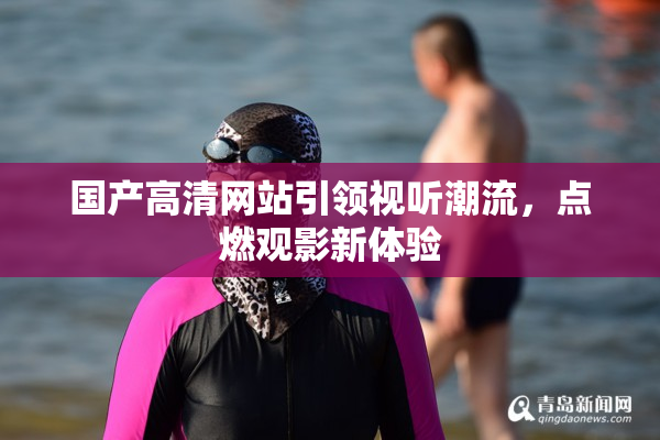 国产高清网站引领视听潮流，点燃观影新体验