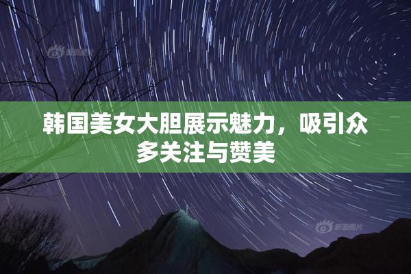 韩国美女大胆展示魅力，吸引众多关注与赞美