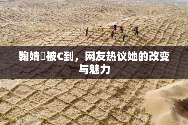 鞠婧祎被C到，网友热议她的改变与魅力