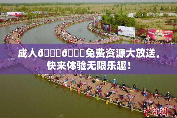 成人🍆🍑免费资源大放送，快来体验无限乐趣！