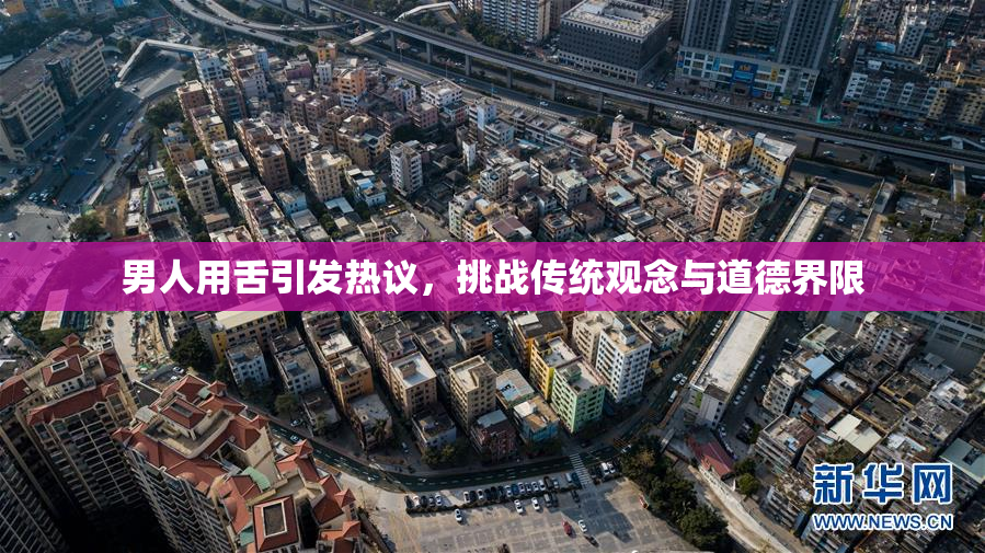 男人用舌引发热议，挑战传统观念与道德界限