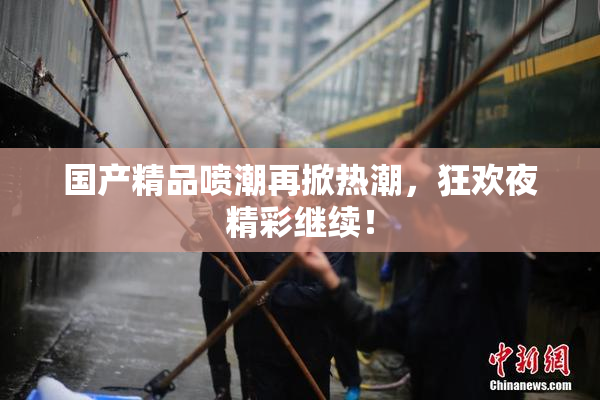 国产精品喷潮再掀热潮，狂欢夜精彩继续！