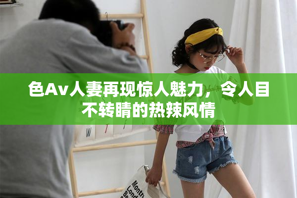 色Av人妻再现惊人魅力，令人目不转睛的热辣风情