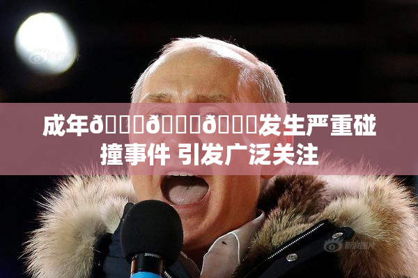 成年🍆🍑🔞发生严重碰撞事件 引发广泛关注