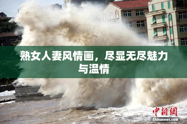 熟女人妻风情画，尽显无尽魅力与温情