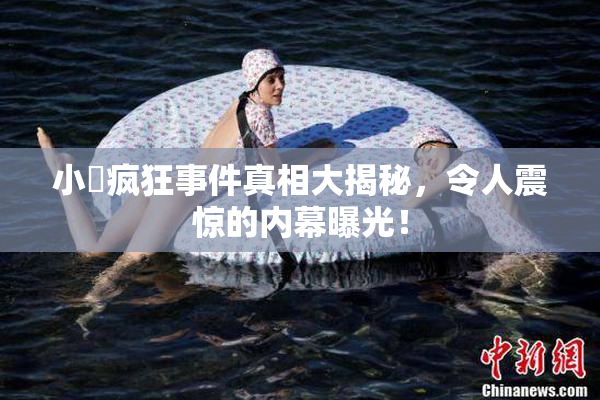 小泬疯狂事件真相大揭秘，令人震惊的内幕曝光！
