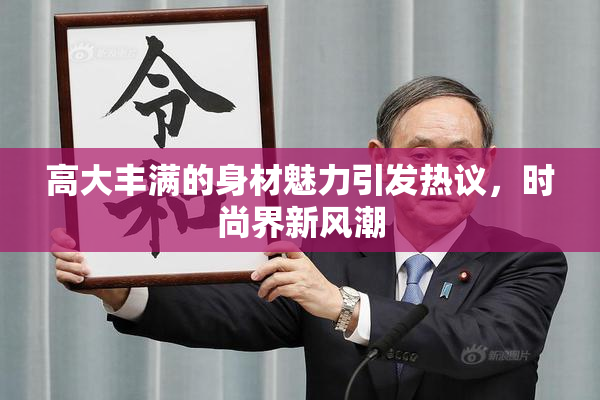高大丰满的身材魅力引发热议，时尚界新风潮