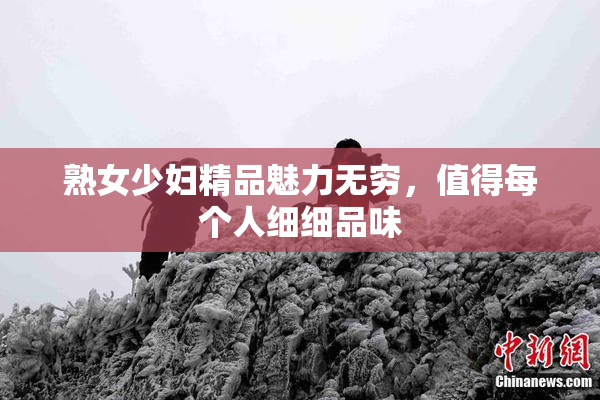 熟女少妇精品魅力无穷，值得每个人细细品味